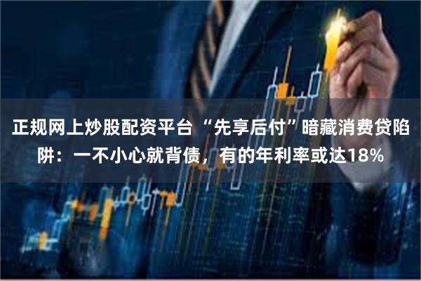 正规网上炒股配资平台 “先享后付”暗藏消费贷陷阱：一不小心就背债，有的年利率或达18%