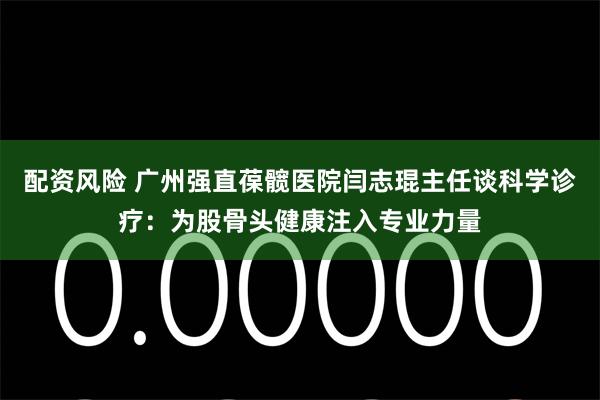 配资风险 广州强直葆髋医院闫志琨主任谈科学诊疗：为股骨头健康注入专业力量