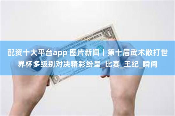 配资十大平台app 图片新闻｜第十届武术散打世界杯多级别对决精彩纷呈_比赛_王纪_瞬间