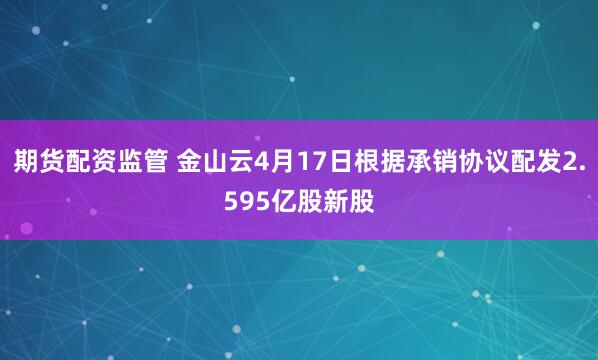 期货配资监管 金山云4月17日根据承销协议配发2.595亿股新股