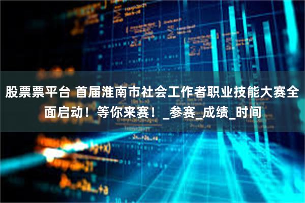 股票票平台 首届淮南市社会工作者职业技能大赛全面启动！等你来赛！_参赛_成绩_时间