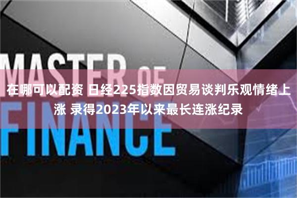 在哪可以配资 日经225指数因贸易谈判乐观情绪上涨 录得2023年以来最长连涨纪录