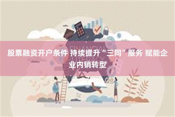 股票融资开户条件 持续提升“三同”服务 赋能企业内销转型