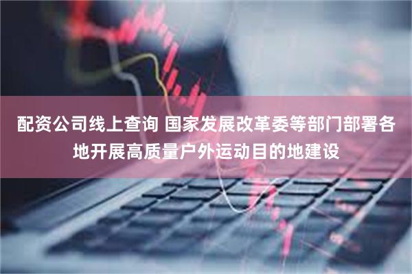 配资公司线上查询 国家发展改革委等部门部署各地开展高质量户外运动目的地建设