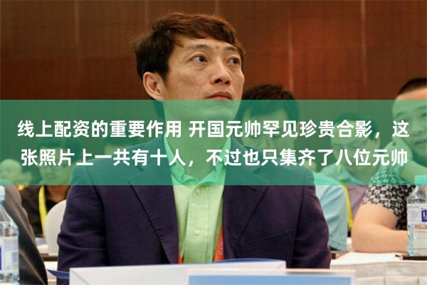 线上配资的重要作用 开国元帅罕见珍贵合影，这张照片上一共有十人，不过也只集齐了八位元帅