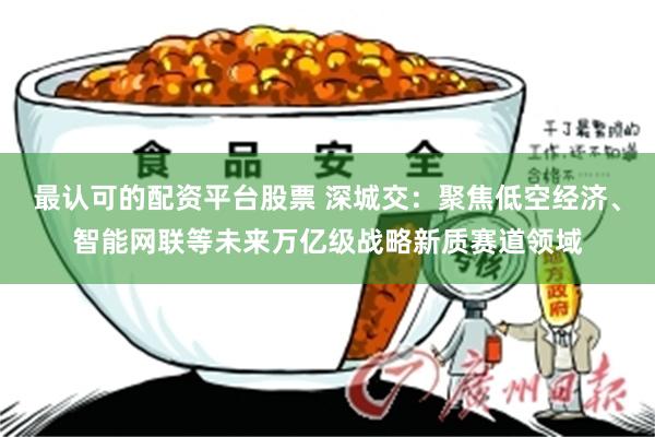 最认可的配资平台股票 深城交：聚焦低空经济、智能网联等未来万亿级战略新质赛道领域