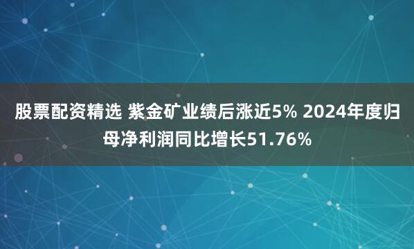 股票配资精选 紫金矿业绩后涨近5% 2024年度归母净利润同比增长51.76%