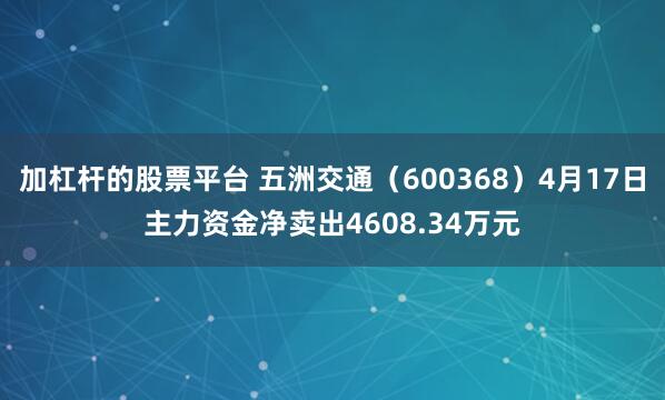 加杠杆的股票平台 五洲交通（600368）4月17日主力资金净卖出4608.34万元