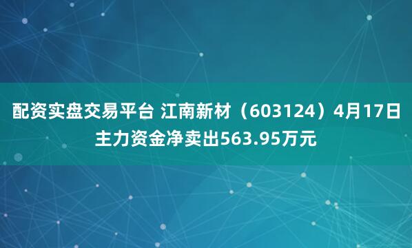 配资实盘交易平台 江南新材（603124）4月17日主力资金净卖出563.95万元