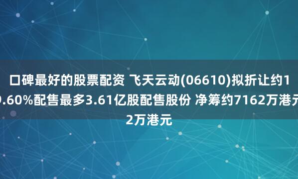 口碑最好的股票配资 飞天云动(06610)拟折让约19.60%配售最多3.61亿股配售股份 净筹约7162万港元