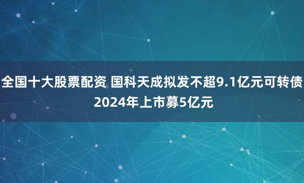 全国十大股票配资 国科天成拟发不超9.1亿元可转债 2024年上市募5亿元