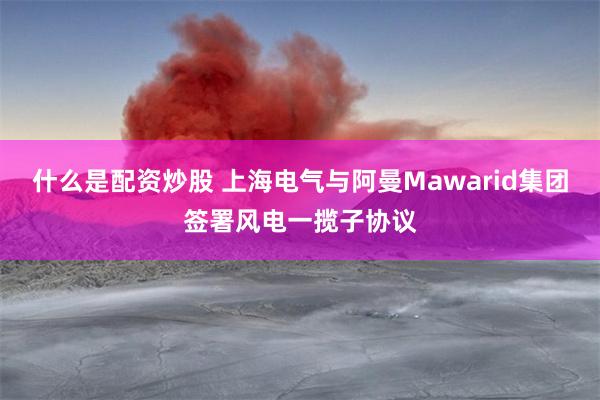 什么是配资炒股 上海电气与阿曼Mawarid集团签署风电一揽子协议