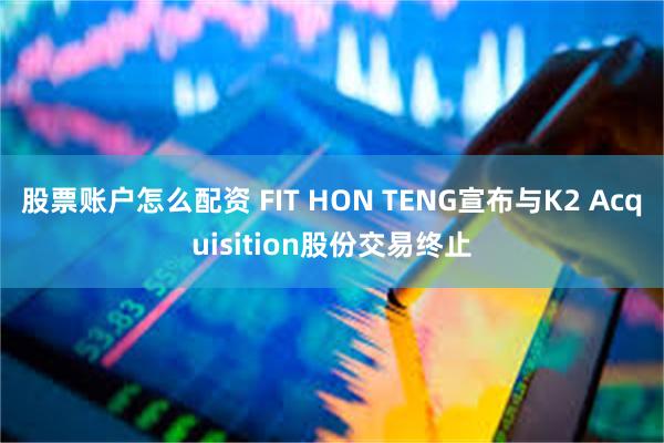 股票账户怎么配资 FIT HON TENG宣布与K2 Acquisition股份交易终止