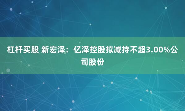 杠杆买股 新宏泽：亿泽控股拟减持不超3.00%公司股份