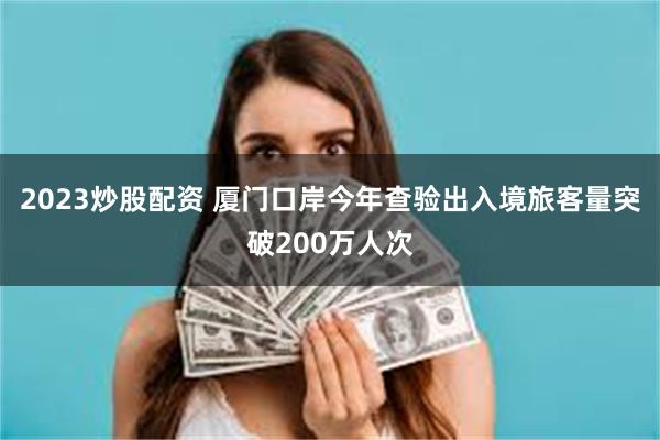 2023炒股配资 厦门口岸今年查验出入境旅客量突破200万人次