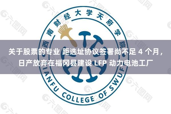 关于股票的专业 距选址协议签署尚不足 4 个月，日产放弃在福冈县建设 LFP 动力电池工厂
