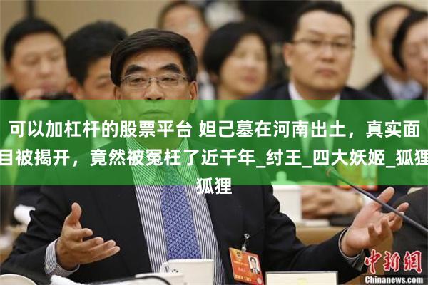 可以加杠杆的股票平台 妲己墓在河南出土，真实面目被揭开，竟然被冤枉了近千年_纣王_四大妖姬_狐狸