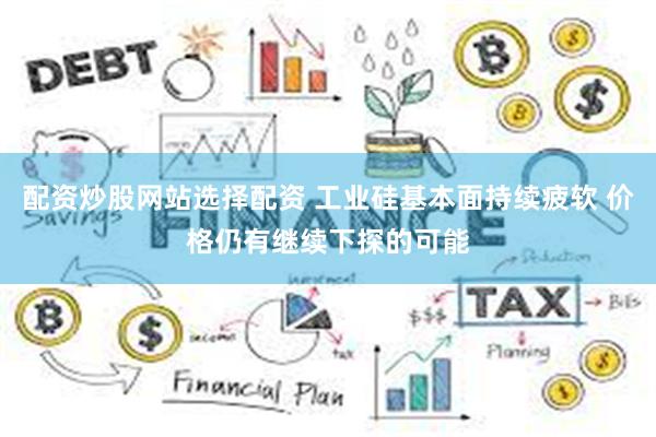 配资炒股网站选择配资 工业硅基本面持续疲软 价格仍有继续下探的可能
