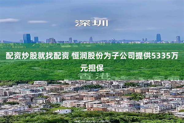 配资炒股就找配资 恒润股份为子公司提供5335万元担保