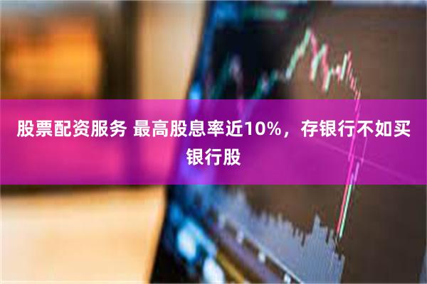 股票配资服务 最高股息率近10%，存银行不如买银行股