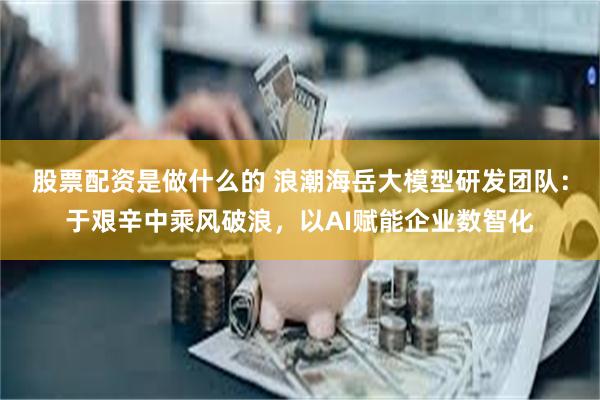 股票配资是做什么的 浪潮海岳大模型研发团队：于艰辛中乘风破浪，以AI赋能企业数智化