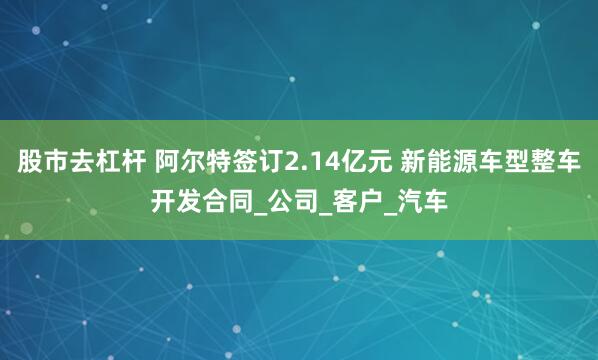 股市去杠杆 阿尔特签订2.14亿元 新能源车型整车开发合同_公司_客户_汽车