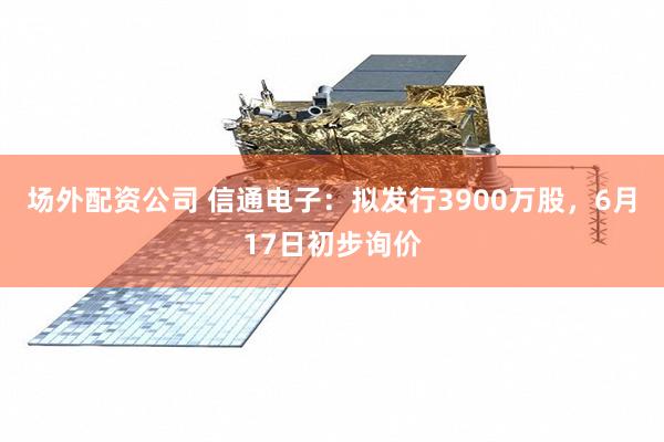 场外配资公司 信通电子：拟发行3900万股，6月17日初步询价