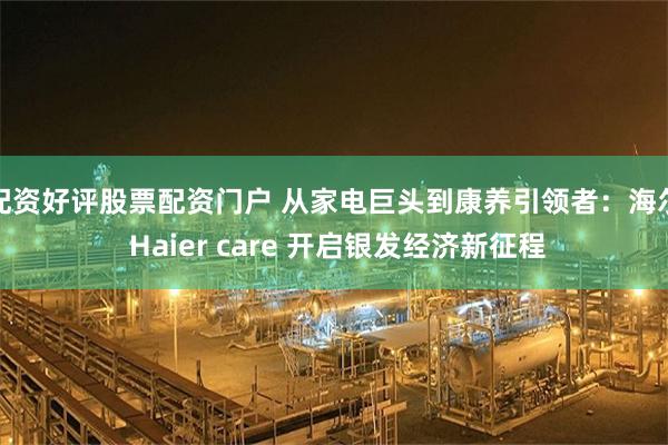 配资好评股票配资门户 从家电巨头到康养引领者：海尔 Haier care 开启银发经济新征程