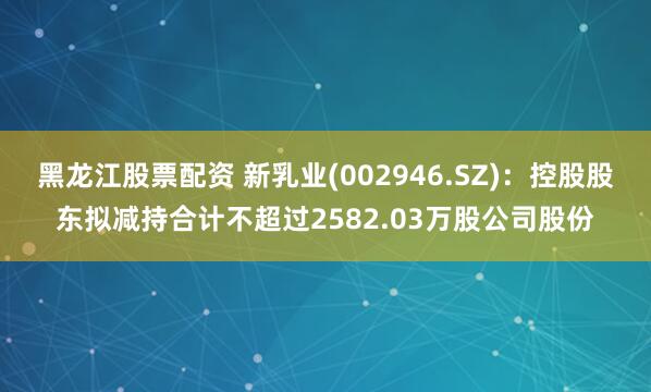 黑龙江股票配资 新乳业(002946.SZ)：控股股东拟减持合计不超过2582.03万股公司股份