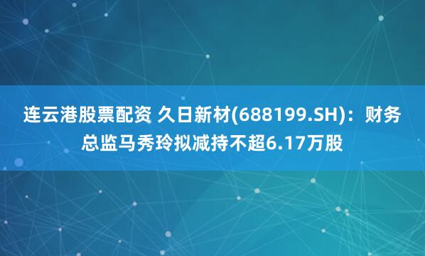 连云港股票配资 久日新材(688199.SH)：财务总监马秀玲拟减持不超6.17万股