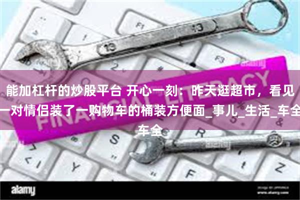 能加杠杆的炒股平台 开心一刻：昨天逛超市，看见一对情侣装了一购物车的桶装方便面_事儿_生活_车全