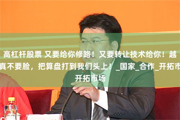 高杠杆股票 又要给你修路！又要转让技术给你！越南真不要脸，把算盘打到我们头上！_国家_合作_开拓市场