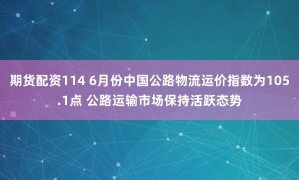 期货配资114 6月份中国公路物流运价指数为105.1点 公路运输市场保持活跃态势